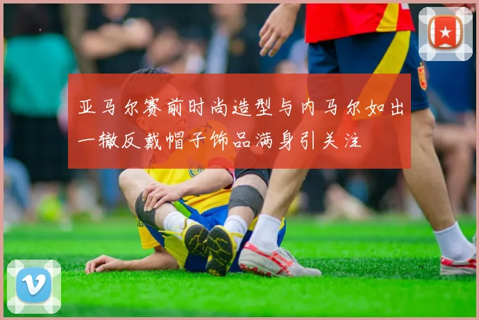 亚马尔赛前时尚造型与内马尔如出一辙反戴帽子饰品满身引关注