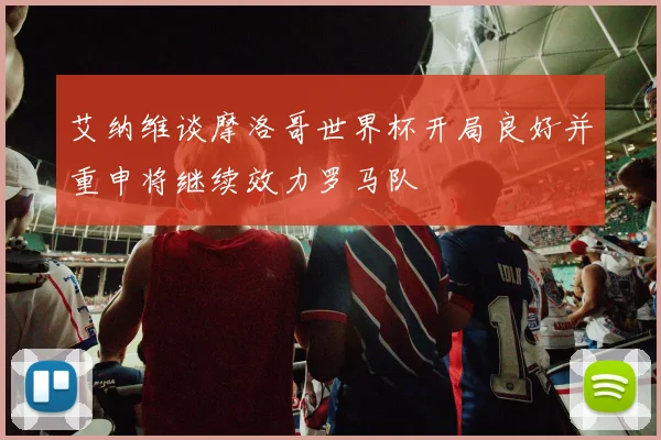 艾纳维谈摩洛哥世界杯开局良好并重申将继续效力罗马队