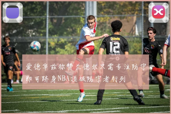 爱德华兹称赞兰德尔只需专注防守即可跻身NBA顶级防守者行列