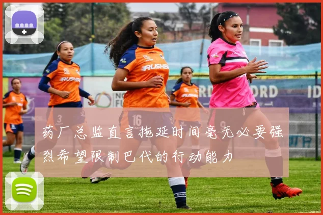 药厂总监直言拖延时间毫无必要强烈希望限制巴代的行动能力