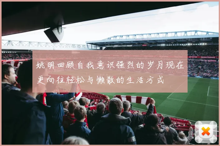 姚明回顾自我意识强烈的岁月现在更向往轻松与懒散的生活方式