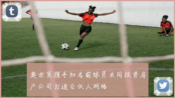 奥尔莫携手知名前球员共同投资房产公司打造合伙人网络