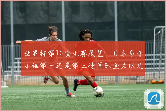 世界杯第15场比赛展望：日本争夺小组第一还是第三德国队全力以赴不轻言放水