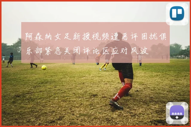 阿森纳女足新援视频遭恶评困扰俱乐部紧急关闭评论区应对风波
