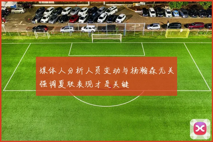 媒体人分析人员变动与杨瀚森无关强调夏联表现才是关键