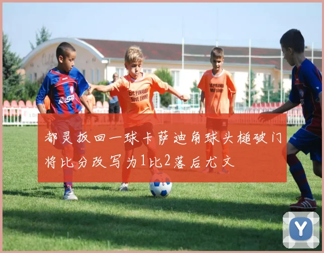 都灵扳回一球卡萨迪角球头槌破门将比分改写为1比2落后尤文