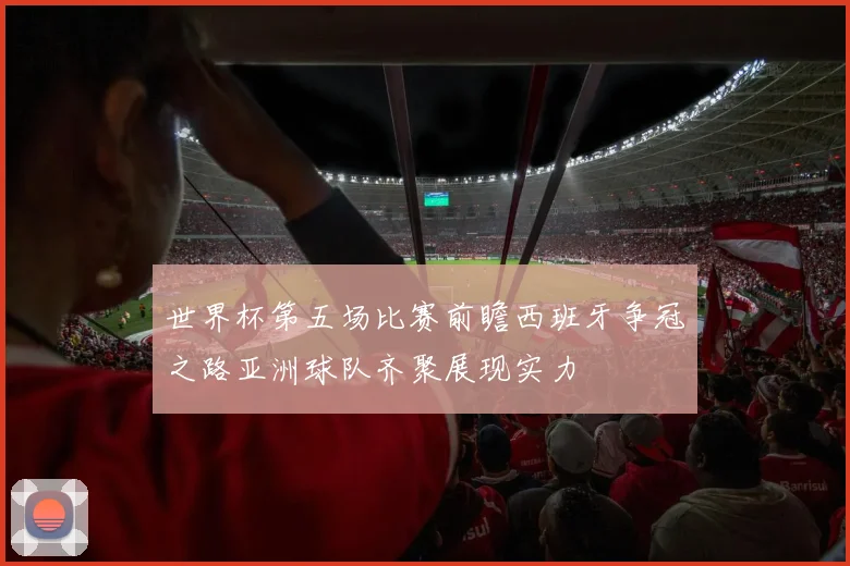 世界杯第五场比赛前瞻西班牙争冠之路亚洲球队齐聚展现实力
