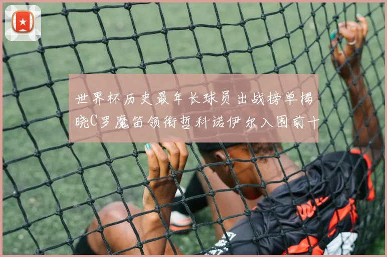 世界杯历史最年长球员出战榜单揭晓C罗魔笛领衔哲科诺伊尔入围前十