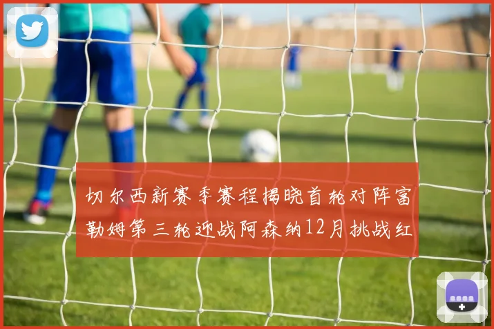 切尔西新赛季赛程揭晓首轮对阵富勒姆第三轮迎战阿森纳12月挑战红军和蓝月亮