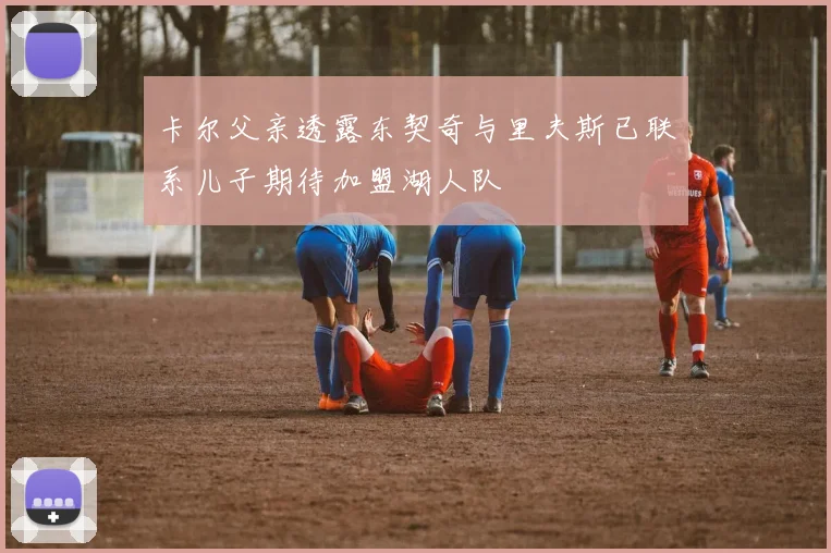 卡尔父亲透露东契奇与里夫斯已联系儿子期待加盟湖人队