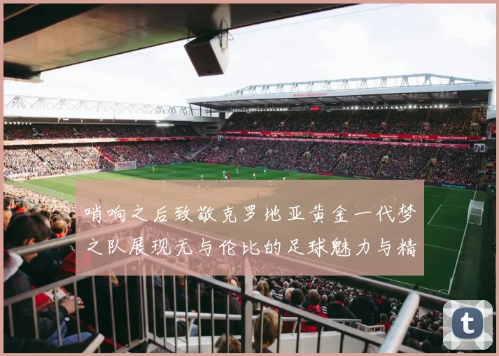 哨响之后致敬克罗地亚黄金一代梦之队展现无与伦比的足球魅力与精神
