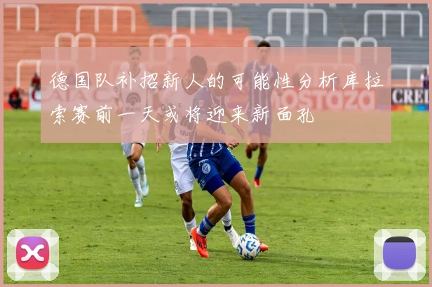 德国队补招新人的可能性分析库拉索赛前一天或将迎来新面孔