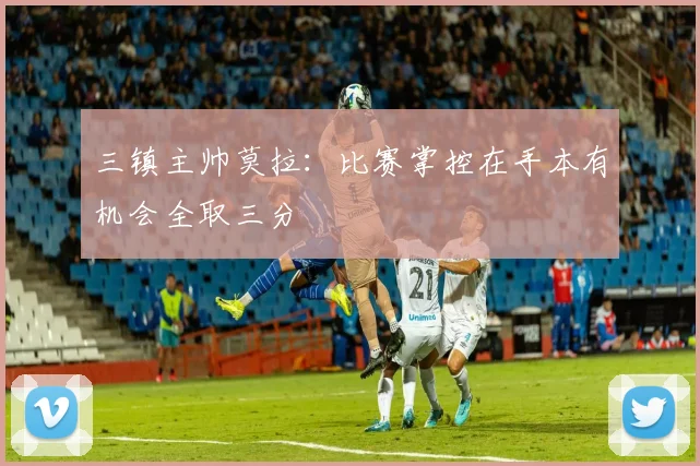 三镇主帅莫拉：比赛掌控在手本有机会全取三分