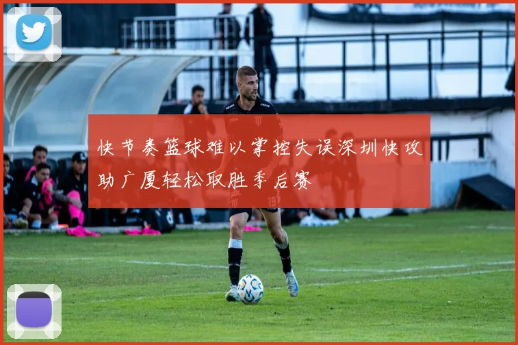 快节奏篮球难以掌控失误深圳快攻助广厦轻松取胜季后赛