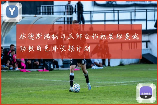 林德斯揭秘与瓜帅合作初衷称曼城助教角色非长期计划