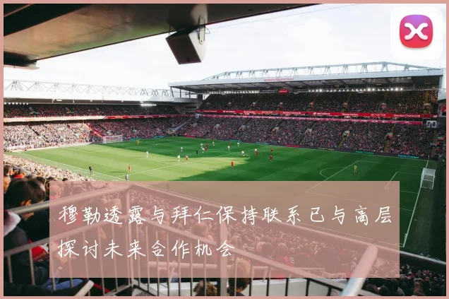 穆勒透露与拜仁保持联系已与高层探讨未来合作机会