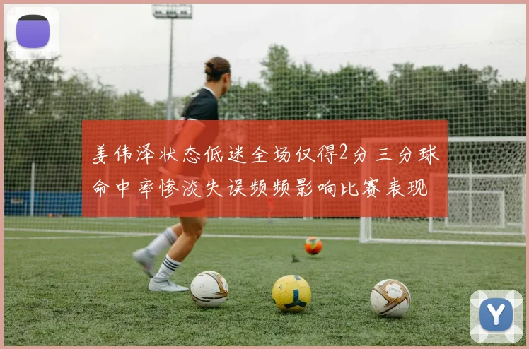 姜伟泽状态低迷全场仅得2分三分球命中率惨淡失误频频影响比赛表现